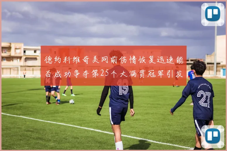 德约科维奇美网前伤情恢复迅速能否成功争夺第25个大满贯冠军引发热议
