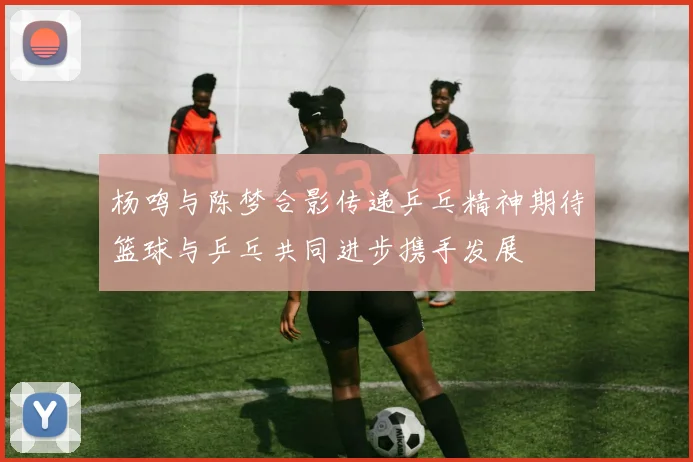 杨鸣与陈梦合影传递乒乓精神期待篮球与乒乓共同进步携手发展