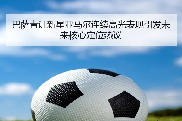 巴萨青训新星亚马尔连续高光表现引发未来核心定位热议