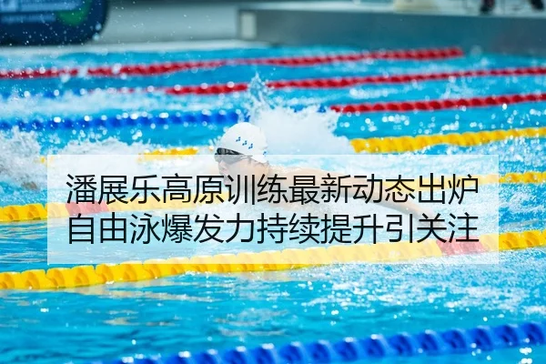 潘展乐高原训练最新动态出炉 自由泳爆发力持续提升引关注